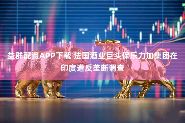 益群配资APP下载 法国酒业巨头保乐力加集团在印度遭反垄断调查