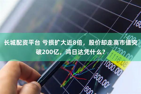 长城配资平台 亏损扩大近8倍，股价却走高市值突破200亿，鸿日达凭什么？