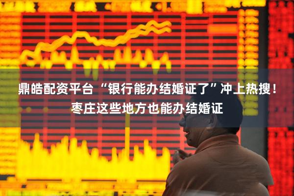 鼎皓配资平台 “银行能办结婚证了”冲上热搜！枣庄这些地方也能办结婚证