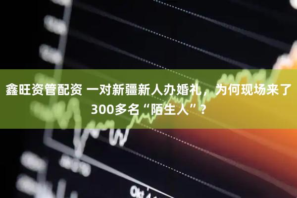 鑫旺资管配资 一对新疆新人办婚礼，为何现场来了300多名“陌生人”？