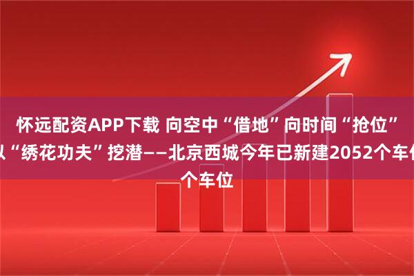 怀远配资APP下载 向空中“借地”向时间“抢位”以“绣花功夫”挖潜——北京西城今年已新建2052个车位