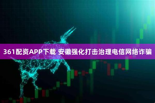 361配资APP下载 安徽强化打击治理电信网络诈骗