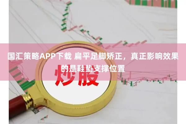 国汇策略APP下载 扁平足脚矫正，真正影响效果的是鞋垫支撑位置