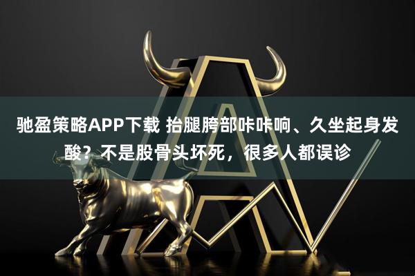 驰盈策略APP下载 抬腿胯部咔咔响、久坐起身发酸？不是股骨头坏死，很多人都误诊
