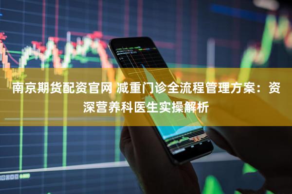 南京期货配资官网 减重门诊全流程管理方案：资深营养科医生实操解析
