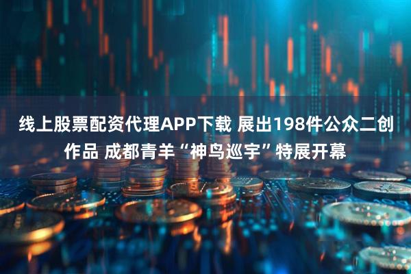 线上股票配资代理APP下载 展出198件公众二创作品 成都青羊“神鸟巡宇”特展开幕