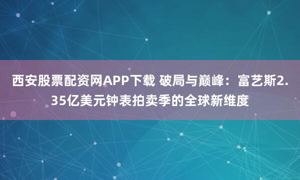 西安股票配资网APP下载 破局与巅峰：富艺斯2.35亿美元钟表拍卖季的全球新维度