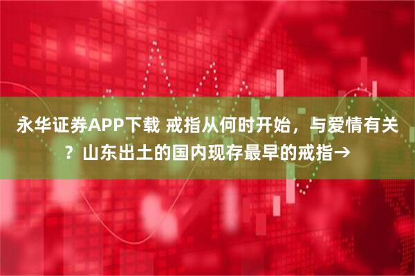 永华证券APP下载 戒指从何时开始，与爱情有关？山东出土的国内现存最早的戒指→